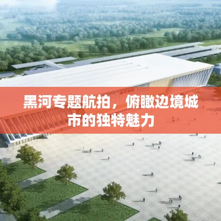 黑河專題航拍，俯瞰邊境城市的獨特魅力