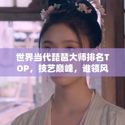 世界當(dāng)代琵琶大師排名TOP，技藝巔峰，誰領(lǐng)風(fēng)騷？