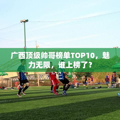 廣西頂級(jí)帥哥榜單TOP10，魅力無限，誰上榜了？