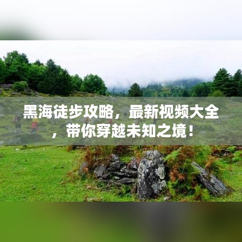 黑海徒步攻略，最新視頻大全，帶你穿越未知之境！