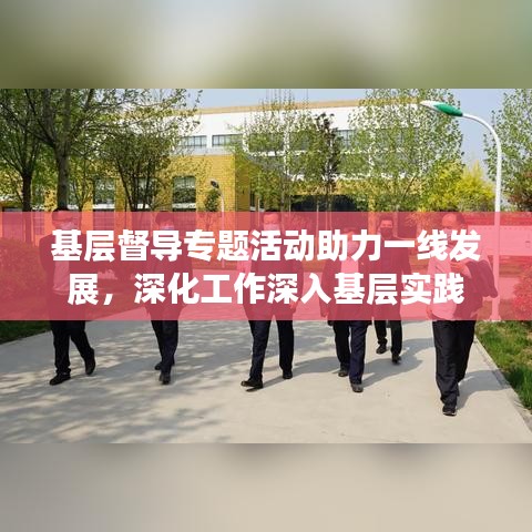 基層督導(dǎo)專題活動助力一線發(fā)展，深化工作深入基層實踐