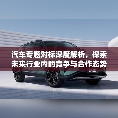 汽車專題對(duì)標(biāo)深度解析，探索未來(lái)行業(yè)內(nèi)的競(jìng)爭(zhēng)與合作態(tài)勢(shì)
