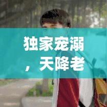 獨家寵溺，天降老公，甜蜜降臨！