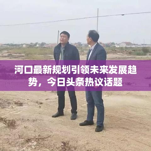 河口最新規(guī)劃引領(lǐng)未來(lái)發(fā)展趨勢(shì)，今日頭條熱議話題